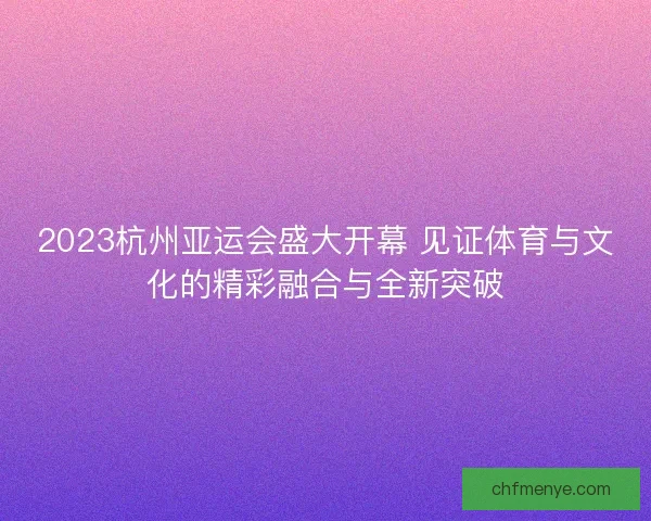 2023杭州亚运会盛大开幕 见证体育与文化的精彩融合与全新突破