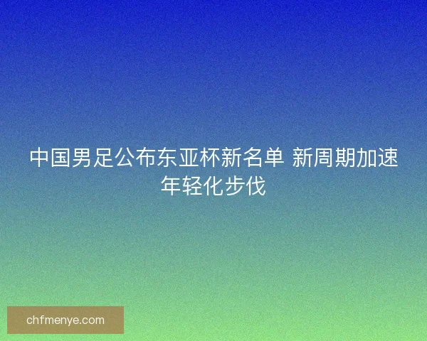 中国男足公布东亚杯新名单 新周期加速年轻化步伐