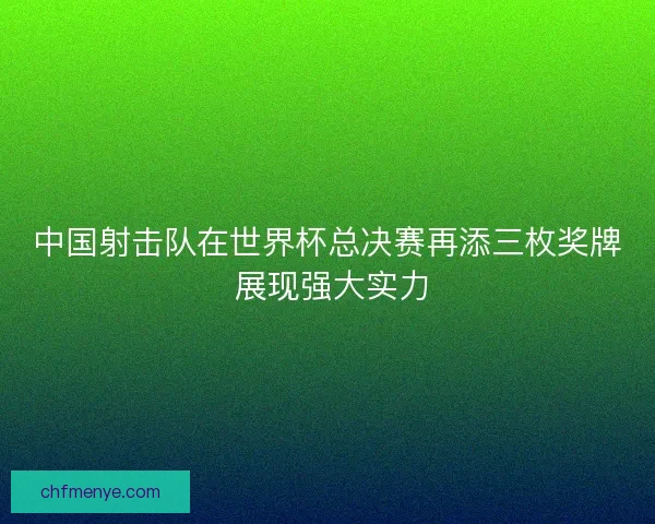 中国射击队在世界杯总决赛再添三枚奖牌 展现强大实力