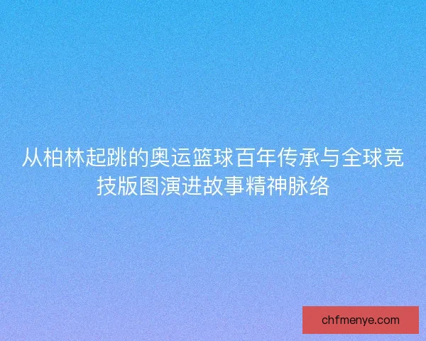 从柏林起跳的奥运篮球百年传承与全球竞技版图演进故事精神脉络 从柏林起跳的奥运篮球百年传承与全球竞技版图演进故事精神脉络