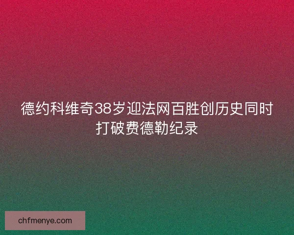 德约科维奇38岁迎法网百胜创历史同时打破费德勒纪录 德约科维奇38岁迎法网百胜创历史同时打破费德勒纪录