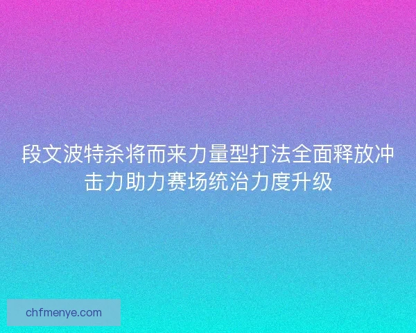 段文波特杀将而来力量型打法全面释放冲击力助力赛场统治力度升级
