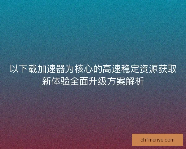 以下载加速器为核心的高速稳定资源获取新体验全面升级方案解析