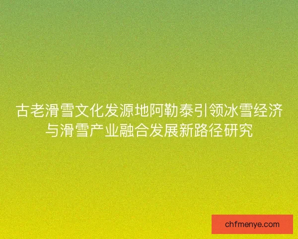 古老滑雪文化发源地阿勒泰引领冰雪经济与滑雪产业融合发展新路径研究
