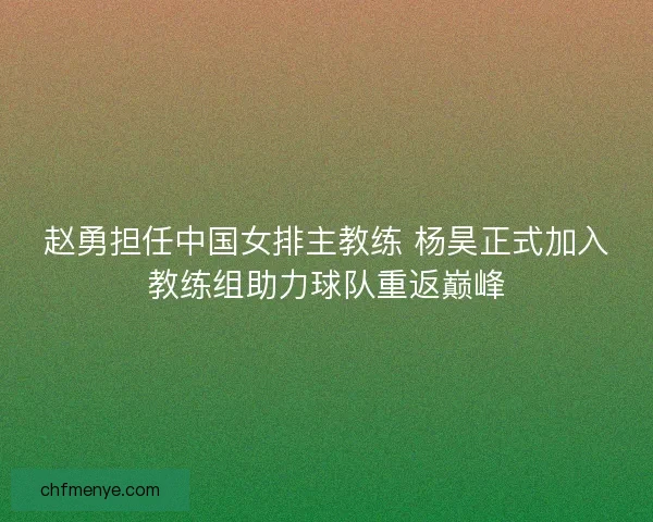 赵勇担任中国女排主教练 杨昊正式加入教练组助力球队重返巅峰