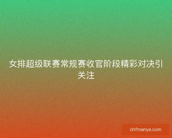 女排超级联赛常规赛收官阶段精彩对决引关注 女排超级联赛常规赛收官阶段精彩对决引关注