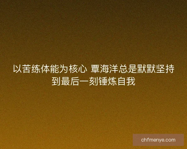 以苦练体能为核心 覃海洋总是默默坚持到最后一刻锤炼自我 以苦练体能为核心 覃海洋总是默默坚持到最后一刻锤炼自我