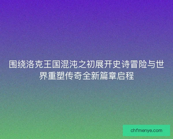 围绕洛克王国混沌之初展开史诗冒险与世界重塑传奇全新篇章启程 围绕洛克王国混沌之初展开史诗冒险与世界重塑传奇全新篇章启程