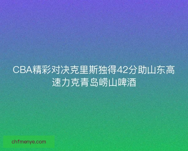 CBA精彩对决克里斯独得42分助山东高速力克青岛崂山啤酒