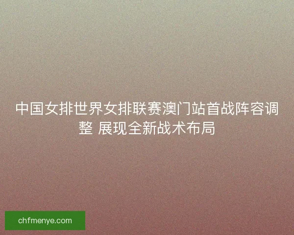 中国女排世界女排联赛澳门站首战阵容调整 展现全新战术布局